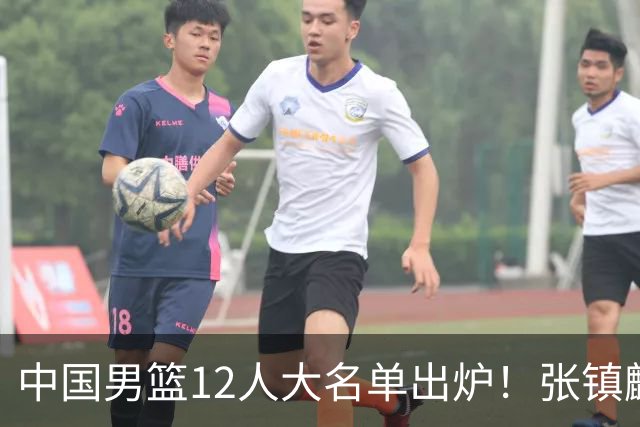 中国男篮12人大名单出炉！张镇麟落选，他输给了崔永熙